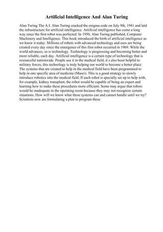 Artificial Intelligence And Alan Turing
Alan Turing The A.I. Alan Turing cracked the enigma code on July 9th, 1941 and laid
the infrastructure for artificial intelligence. Artificial intelligence has come a long
way since the first robot was perfected. In 1950, Alan Turing published, Computer
Machinery and Intelligence. This book introduced the birth of artificial intelligence as
we know it today. Millions of robots with advanced technology and uses are being
created every day since the emergence of this first robot occurred in 1969. While the
world advances, so is technology. Technology is progressing and becoming better and
more reliable, each day. Artificial intelligence is a certain type of technology that is
resourceful nationwide. People use it in the medical field, it s also been helpful to
military forces, this technology is truly helping our world to become a better place.
The systems that are created to help in the medical field have been programmed to
help in one specific area of medicine (Masci). This is a good strategy to slowly
introduce robotics into the medical field. If each robot is specially set up to help with,
for example, kidney transplant, the robot would be capable of being an expert and
learning how to make these procedures more efficient. Some may argue that robots
would be inadequate in the operating room because they may not recognize certain
situations. How will we know what these systems can and cannot handle until we try?
Scientists now are formulating a plan to program these
 