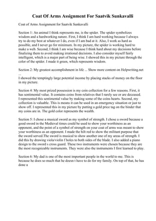 Coat Of Arms Assignment For Saatvik Sunkavalli
Coat of Arms Assignment for Saatvik Sunkavalli
Section 1: An animal I think represents me, is the spider. The spider symbolizes
wisdom and a hardworking nature. First, I think I am hard working because I always
try to do my best at whatever I do, even if I am bad at it. Also, I work as hard as
possible, and I never go for minimum. In my picture, the spider is working hard to
make a web. Second, I think I am wise because I think hard about my decisions before
finalizing them to avoid making irrational decisions. I also consider myself fairly
intelligent, which is a major part of being wise. I showed this in my picture through the
color of the spider. I made it green, which represents wisdom.
Section 2: My greatest accomplishment in life ... Show more content on Helpwriting.net
...
I showed the temptingly large potential income by placing stacks of money on the floor
in my picture.
Section 4: My most prized possession is my coin collection for a few reasons. First, it
has sentimental value. It contains coins from relatives that I rarely see or are deceased.
I represented this sentimental value by making some of the coins hearts. Second, my
collection is valuable. This is means it can be used in an emergency situation or just to
show off. I represented this in my picture by putting a gold price tag on the binder that
my coins are in. The gold color represents the wealth.
Section 5: I chose a musical sword as my symbol of strength. I chose a sword because a
good sword in the Medieval times could be used to show your worthiness as an
opponent, and the point of a symbol of strength on your coat of arms was meant to show
your worthiness as an opponent. I made the hilt red to show the militant purpose that
the sword served.The sword is musical to show another one of my areas of strength. I
did this by drawing viola/violin f holes to both sides of the blade. I also added a piano
design to the sword s cross guard. These two instruments were chosen because they are
the most recognizable instruments. They were also the instruments I first learned to play.
Section 6: My dad is one of the most important people in the world to me. This is
because he does so much that he doesn t have to do for my family. On top of that, he has
done a
 