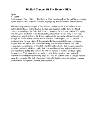Biblical Context Of The Hebrew Bible
Lydia
ATS2185
Assignment 3: Essay (40%) 1. The Hebrew Bible contains at least three different creation
myths. Discuss these different accounts, highlighting their similarities and differences.
This essay requires the analysis of the different creation myths in the Hebrew Bible.
Before proceeding, I will first define the key term Creation and fit it into a biblical
context. According to the Oxford dictionary, creation is the action or process of bringing
something into existence. In a biblical context, the role of a divine being is involved,
and creation usually refers to the divine making of the physical world and the universe
through his divine power, wisdom and/or presence (Fortresspress, 2014). Another
important term I would like to define is myth . In the context of this essay, myth does
not pertain to the notion false or fictitious story that are often attributed to it. With
relevance to ancient times, myths shall refer to traditional tales that expresses people s
perceived reality in relation to gods, their relationship with men and their role in the
universe (Sarna, 1966). The story of the biblical creation is one that has been highly
debated upon. Various creation stories have existed since ancient Israel as people
interpret and tell the stories in many ways. As such, the fact that there is a single creation
story does not exist. The lack of unanimity in the biblical creation stories is an evidence
of the various perceptions creation , making them a
 