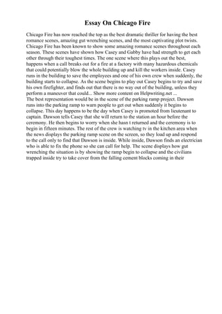 Essay On Chicago Fire
Chicago Fire has now reached the top as the best dramatic thriller for having the best
romance scenes, amazing gut wrenching scenes, and the most captivating plot twists.
Chicago Fire has been known to show some amazing romance scenes throughout each
season. These scenes have shown how Casey and Gabby have had strength to get each
other through their toughest times. The one scene where this plays out the best,
happens when a call breaks out for a fire at a factory with many hazardous chemicals
that could potentially blow the whole building up and kill the workers inside. Casey
runs in the building to save the employees and one of his own crew when suddenly, the
building starts to collapse. As the scene begins to play out Casey begins to try and save
his own firefighter, and finds out that there is no way out of the building, unless they
perform a maneuver that could... Show more content on Helpwriting.net ...
The best representation would be in the scene of the parking ramp project. Dawson
runs into the parking ramp to warn people to get out when suddenly it begins to
collapse. This day happens to be the day when Casey is promoted from lieutenant to
captain. Dawson tells Casey that she will return to the station an hour before the
ceremony. He then begins to worry when she hasn t returned and the ceremony is to
begin in fifteen minutes. The rest of the crew is watching tv in the kitchen area when
the news displays the parking ramp scene on the screen, so they load up and respond
to the call only to find that Dawson is inside. While inside, Dawson finds an electrician
who is able to fix the phone so she can call for help. The scene displays how gut
wrenching the situation is by showing the ramp begin to collapse and the civilians
trapped inside try to take cover from the falling cement blocks coming in their
 