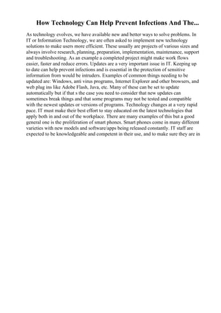 How Technology Can Help Prevent Infections And The...
As technology evolves, we have available new and better ways to solve problems. In
IT or Information Technology, we are often asked to implement new technology
solutions to make users more efficient. These usually are projects of various sizes and
always involve research, planning, preparation, implementation, maintenance, support
and troubleshooting. As an example a completed project might make work flows
easier, faster and reduce errors. Updates are a very important issue in IT. Keeping up
to date can help prevent infections and is essential in the protection of sensitive
information from would be intruders. Examples of common things needing to be
updated are: Windows, anti virus programs, Internet Explorer and other browsers, and
web plug ins like Adobe Flash, Java, etc. Many of these can be set to update
automatically but if that s the case you need to consider that new updates can
sometimes break things and that some programs may not be tested and compatible
with the newest updates or versions of programs. Technology changes at a very rapid
pace. IT must make their best effort to stay educated on the latest technologies that
apply both in and out of the workplace. There are many examples of this but a good
general one is the proliferation of smart phones. Smart phones come in many different
varieties with new models and software/apps being released constantly. IT staff are
expected to be knowledgeable and competent in their use, and to make sure they are in
 