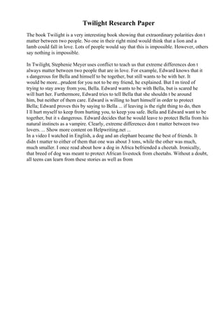 Twilight Research Paper
The book Twilight is a very interesting book showing that extraordinary polarities don t
matter between two people. No one in their right mind would think that a lion and a
lamb could fall in love. Lots of people would say that this is impossible. However, others
say nothing is impossible.
In Twilight, Stephenie Meyer uses conflict to teach us that extreme differences don t
always matter between two people that are in love. For example, Edward knows that it
s dangerous for Bella and himself to be together, but still wants to be with her. It
would be more...prudent for you not to be my friend, he explained. But I m tired of
trying to stay away from you, Bella. Edward wants to be with Bella, but is scared he
will hurt her. Furthermore, Edward tries to tell Bella that she shouldn t be around
him, but neither of them care. Edward is willing to hurt himself in order to protect
Bella; Edward proves this by saying to Bella ... if leaving is the right thing to do, then
I ll hurt myself to keep from hurting you, to keep you safe. Bella and Edward want to be
together, but it s dangerous. Edward decides that he would leave to protect Bella from his
natural instincts as a vampire. Clearly, extreme differences don t matter between two
lovers. ... Show more content on Helpwriting.net ...
In a video I watched in English, a dog and an elephant became the best of friends. It
didn t matter to either of them that one was about 3 tons, while the other was much,
much smaller. I once read about how a dog in Africa befriended a cheetah. Ironically,
that breed of dog was meant to protect African livestock from cheetahs. Without a doubt,
all teens can learn from these stories as well as from
 
