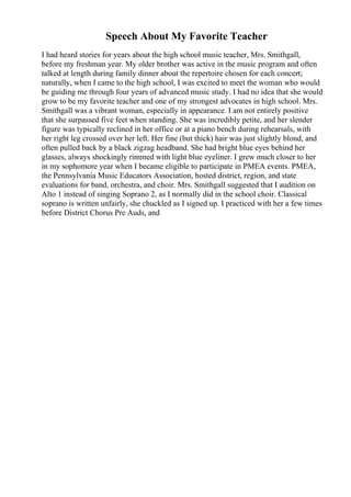 Speech About My Favorite Teacher
I had heard stories for years about the high school music teacher, Mrs. Smithgall,
before my freshman year. My older brother was active in the music program and often
talked at length during family dinner about the repertoire chosen for each concert;
naturally, when I came to the high school, I was excited to meet the woman who would
be guiding me through four years of advanced music study. I had no idea that she would
grow to be my favorite teacher and one of my strongest advocates in high school. Mrs.
Smithgall was a vibrant woman, especially in appearance. I am not entirely positive
that she surpassed five feet when standing. She was incredibly petite, and her slender
figure was typically reclined in her office or at a piano bench during rehearsals, with
her right leg crossed over her left. Her fine (but thick) hair was just slightly blond, and
often pulled back by a black zigzag headband. She had bright blue eyes behind her
glasses, always shockingly rimmed with light blue eyeliner. I grew much closer to her
in my sophomore year when I became eligible to participate in PMEA events. PMEA,
the Pennsylvania Music Educators Association, hosted district, region, and state
evaluations for band, orchestra, and choir. Mrs. Smithgall suggested that I audition on
Alto 1 instead of singing Soprano 2, as I normally did in the school choir. Classical
soprano is written unfairly, she chuckled as I signed up. I practiced with her a few times
before District Chorus Pre Auds, and
 