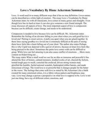 Love s Vocabulary By Diane Ackerman Summary
Love. A word used in so many different ways that it has no true definition. Loves nature
can be described as a white light of emotion . The essay Love s Vocabulary by Diane
Ackerman states As with all intoxicants, love comes in many guises and strengths. Even
though love has its hard at times it can also give someone a new found strength. The
essay discusses all aspects of love. The most important aspect of love is compassion
because can be difficult, create change, and needs to be understood.
Compassion is needed in love because love can be difficult. Ms. Ackerman states
Remember the feeling of an elevator falling in your chest when you said good bye to a
loved one? Parting is sweet sorrow, it pulls you apart when you are glued together. In
these lines saying goodbye to a loved one is extremely difficult as the pain of seeing
them leave feels like a heart falling out of your chest. The author also states Perhaps
this is why Cupid was depicted with a quiver of arrows, because at times love feels like
being pierced in the chest. Sometimes the pains love comes with can be difficult to
grasp. While love can feel amazing it can also cause conflict of emotions. ... Show more
content on Helpwriting.net ...
The essay states What a small word we use for an idea so immense and powerful it has
altered the flow of history, calmed monsters, kindled works of art, cheered the forlorn,
turned tough guys to mush, consoled the enslaved, driven strong women mad,
glorified the humble, fueled national scandals, bankrupted robber barons, and made
mincemeat of kings. The word love is so powerful that it changes people for the better
or the worse. The feelings that come with love as stated by Ms.Ackerman Like a batik
created for many emotional colors, it is a fabric whose pattern and brightness may
vary. Love may change a person s perspective on what love is suppose to be. Love is not
just one thing, but a ray of different colors, emotions, and
 