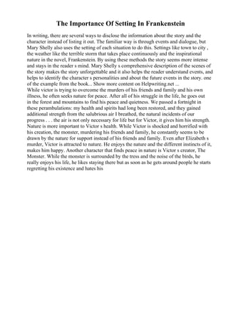The Importance Of Setting In Frankenstein
In writing, there are several ways to disclose the information about the story and the
character instead of listing it out. The familiar way is through events and dialogue, but
Mary Shelly also uses the setting of each situation to do this. Settings like town to city ,
the weather like the terrible storm that takes place continuously and the inspirational
nature in the novel, Frankenstein. By using these methods the story seems more intense
and stays in the reader s mind. Mary Shelly s comprehensive description of the scenes of
the story makes the story unforgettable and it also helps the reader understand events, and
helps to identify the character s personalities and about the future events in the story. one
of the example from the book... Show more content on Helpwriting.net ...
While victor is trying to overcome the murders of his friends and family and his own
illness, he often seeks nature for peace. After all of his struggle in the life, he goes out
in the forest and mountains to find his peace and quietness. We passed a fortnight in
these perambulations: my health and spirits had long been restored, and they gained
additional strength from the salubrious air I breathed, the natural incidents of our
progress . . . the air is not only necessary for life but for Victor, it gives him his strength.
Nature is more important to Victor s health. While Victor is shocked and horrified with
his creation, the monster, murdering his friends and family, he constantly seems to be
drawn by the nature for support instead of his friends and family. Even after Elizabeth s
murder, Victor is attracted to nature. He enjoys the nature and the different instincts of it,
makes him happy. Another character that finds peace in nature is Victor s creator, The
Monster. While the monster is surrounded by the tress and the noise of the birds, he
really enjoys his life, he likes staying there but as soon as he gets around people he starts
regretting his existence and hates his
 