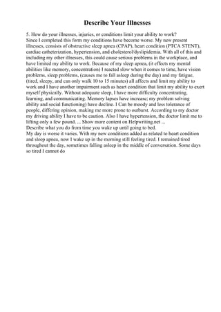 Describe Your Illnesses
5. How do your illnesses, injuries, or conditions limit your ability to work?
Since I completed this form my conditions have become worse. My new present
illnesses, consists of obstructive sleep apnea (CPAP), heart condition (PTCA STENT),
cardiac catheterization, hypertension, and cholesterol/dyslipidemia. With all of this and
including my other illnesses, this could cause serious problems in the workplace, and
have limited my ability to work. Because of my sleep apnea, (it effects my mental
abilities like memory, concentration) I reacted slow when it comes to time, have vision
problems, sleep problems, (causes me to fall asleep during the day) and my fatigue,
(tired, sleepy, and can only walk 10 to 15 minutes) all affects and limit my ability to
work and I have another impairment such as heart condition that limit my ability to exert
myself physically. Without adequate sleep, I have more difficulty concentrating,
learning, and communicating. Memory lapses have increase; my problem solving
ability and social functioning) have decline. I Can be moody and less tolerance of
people, differing opinion, making me more prone to outburst. According to my doctor
my driving ability I have to be caution. Also I have hypertension, the doctor limit me to
lifting only a few pound. ... Show more content on Helpwriting.net ...
Describe what you do from time you wake up until going to bed.
My day is worse it varies. With my new conditions added as related to heart condition
and sleep apnea, now I wake up in the morning still feeling tired. I remained tired
throughout the day, sometimes falling asleep in the middle of conversation. Some days
so tired I cannot do
 