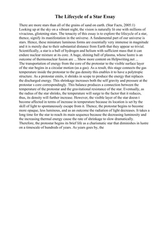 The Lifecycle of a Star Essay
There are more stars than all of the grains of sand on earth. (Star Facts, 2005:1)
Looking up at the sky on a vibrant night, the vision is naturally lit one with millions of
vivacious, glistening stars. The tenacity of this essay is to explore the lifecycle of a star,
thence, signify its manifestation in the universe. A fundamental part of our universe is
stars. Hence, these miniature luminous forms are essentially very immense in magnitude
and it is merely due to their substantial distance from Earth that they appear so trivial.
Scientifically, a star is a ball of hydrogen and helium with sufficient mass that it can
endure nuclear mixture at its core. A huge, shining ball of plasma, whose lustre is an
outcome of thermonuclear fusion are ... Show more content on Helpwriting.net ...
The transportation of energy from the core of the protostar to the visible surface layer
of the star begins in a circular motion (as a gas). As a result, this stage connects the gas
temperature inside the protostar to the gas density this enables it to have a polytropic
structure. As a protostar emits, it shrinks in scope to produce the energy that replaces
the discharged energy. This shrinkage increases both the self gravity and pressure at the
protostar s core correspondingly. This balance produces a connection between the
temperature of the protostar and the gravitational resistance of the star. Eventually, as
the radius of the star shrinks, the temperature will surge to the factor that it reduces,
thus, its density will further increase. However, the visible layer of the star doesn t
become affected in terms of increase in temperature because its location is set by the
skill of light to spontaneously escape from it. Thence, the protostar begins to become
more opaque, less luminous, and as an outcome the radiation of light decreases. It takes a
long time for the star to reach its main sequence because the decreasing luminosity and
the increasing thermal energy cause the rate of shrinkage to slow dramatically.
Therefore, the protostar begins its brief life as a charismatic star that diminishes in lustre
on a timescale of hundreds of years. As years goes by, the
 