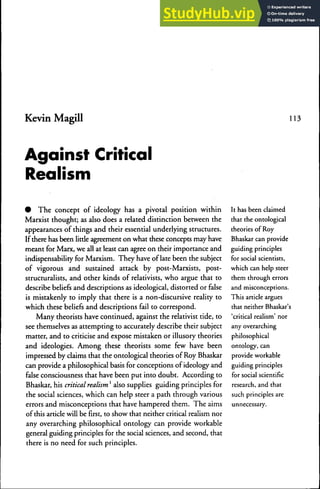 Kevin Magill 113
Against Critical
Realism
• The concept of ideology has a pivotal position within
Marxist thought; as also does a related distinction between the
appearances of things and their essential underlying structures.
If there has been little agreement on what these concepts may have
meant for Marx, we all at least can agree on their importance and
indispensability for Marxism. They have of late been the subject
of vigorous and sustained attack by post-Marxists, post-
structuralists, and other kinds of relativists, who argue that to
describe beliefs and descriptions as ideological, distorted or false
is mistakenly to imply that there is a non-discursive reality to
which these beliefs and descriptions fail to correspond.
Many theorists have continued, against the relativist tide, to
see themselves as attempting to accurately describe their subject
matter, and to criticise and expose mistaken or illusory theories
and ideologies. Among these theorists some few have been
impressed by claims that the ontological theories of Roy Bhaskar
can provide a philosophical basis for conceptions of ideology and
false consciousness that have been put into doubt. According to
Bhaskar, his critical realism' also supplies guiding principles for
the social sciences, which can help steer a path through various
errors and misconceptions that have hampered them. The aims
of this article will be first, to show that neither critical realism nor
any overarching philosophical ontology can provide workable
general guiding principles for the social sciences, and second, that
there is no need for such principles.
It has been claimed
that the onrological
theories of Roy
Bhaskar can provide
guiding principles
for social scientists,
which can help steer
them through errors
and misconceptions.
This article argues
that neither Bhaskar's
'critical realism' nor
any overarching
philosophical
ontology, can
provide workable
guiding principles
for social scientific
research, and that
such principles are
unnecessary.
 