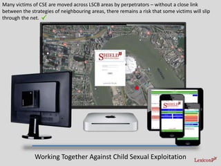 Many victims of CSE are moved across LSCB areas by perpetrators – without a close link
between the strategies of neighbouring areas, there remains a risk that some victims will slip
through the net.
Working Together Against Child Sexual Exploitation
 