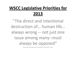 WSCC Legislative Priorities for
2013
“The direct and intentional
destruction of… human life…
always wrong -- not just one
issue among many--must
always be opposed”
Forming Consciences for Faithful Citizenship, 2011

 
