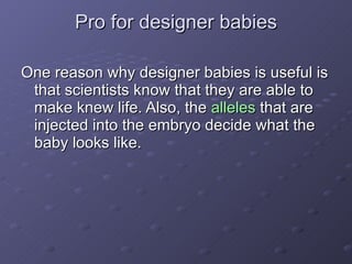 Pro for designer babies One reason why designer babies is useful is that scientists know that they are able to make knew life. Also, the  alleles  that are injected into the embryo decide what the baby looks like. 