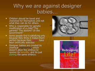 Why we are against designer babies… Children should be loved and cherished for themselves and not what they can do for others. Who is responsible for genetic modification of a child? The parents? The doctors? Or the Government?  Some people find it satisfying only because they think it makes them perfect because their  genes  have been artificially selected. Designer babies are created by chemical  engineering , which doesn’t allow the embryo to receive its  heredity , and its just  cloning  the same embryo.  
