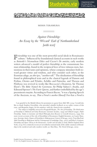 MISHA TERAMURA
Against Friendship:
An Essay by the ‘Wizard’ Earl of Northumberland
[with text]
Friendship was one of the most powerful social ideals in Renaissance
culture.1
Inﬂuenced by foundational classical accounts in such works
as Aristotle’s Nicomachean Ethics and Cicero’s De amicitia, early modern
writers advanced a model of perfect friendship as the consummate hu-
man relationship, found in the reciprocal love of two virtuous men, har-
monious in their tastes and opinions, whose company stimulates both to-
ward greater virtue and wisdom, and who consider each other, in the
Erasmian adage, an alter ipse, “another self.” The idealization of friendship
found in philosophical texts and in the classical legends of Damon and
Pythias, Orestes and Pylades, Achilles and Patroclus, and Theseus and
Pirithous was revived in works like Boccaccio’s Decameron, Sir Thomas
Elyot’s The Boke Named the Governour, Sir Philip Sidney’s Arcadia, and
Edmund Spenser’s The Faerie Queene, and further embellished by the age’s
preeminent essayists. According to Francis Bacon, “it was a Sparing Speech
of the Ancients, to say, That a Frend is another Himself: For that a Frend is
I am grateful to the British Library for permission to quote from Add. MS 12504. I would also
like to thank Stephen Greenblatt, who provided valuable feedback on an earlier version of this
essay, and Benjamin Auger, for his assistance with the classical texts consulted.
1. The subject is helpfully surveyed in Reginald Hyatte, The Arts of Friendship: The Idealization
of Friendship in Medieval and Early Renaissance Literature (Leiden, 1994) and Ullrich Langer, Perfect
Friendship: Studies in Literature and Moral Philosophy from Boccaccio to Corneille (Geneva, 1994). For
more recent accounts of the role of friendship in Renaissance English literature, see Laurie Shan-
non, Sovereign Amity: Figures of Friendship in Shakespearean Contexts (Chicago, 2002); Tom MacFaul,
Male Friendship in Shakespeare and his Contemporaries (Cambridge, Eng., 2007); and John S. Garrison,
Friendship and Queer Theory in the Renaissance: Gender and Sexuality in Early Modern England (New
York, 2014). For a relatively recent yet nevertheless seminal study of the subtle variations of friend-
ship in the medieval and early modern world, see Alan Bray, The Friend (Chicago, 2003).
380
English Literary Renaissance, volume 47, number 3.
© 2017 by English Literary Renaissance, Inc. All rights reserved. 0013-8312/2017/4703/0003$10.00.
This content downloaded from 134.010.074.244 on November 10, 2017 15:18:08 PM
All use subject to University of Chicago Press Terms and Conditions (http://www.journals.uchicago.edu/t-and-c).
 