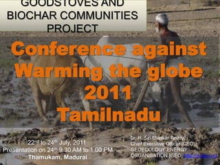 GOODSTOVES AND BIOCHAR COMMUNITIES PROJECT Conference against Warming the globe 2011  Tamilnadu Dr. N. SaiBhaskarReddy Chief Executive Officer [CEO],  GEOECOLOGY ENERGY ORGANISATION [GEO] http://e-geo.org 22nd to 24th July, 2011  Presentation on 24th 9.30 AM to 1.00 PM Thamukam, Madurai 