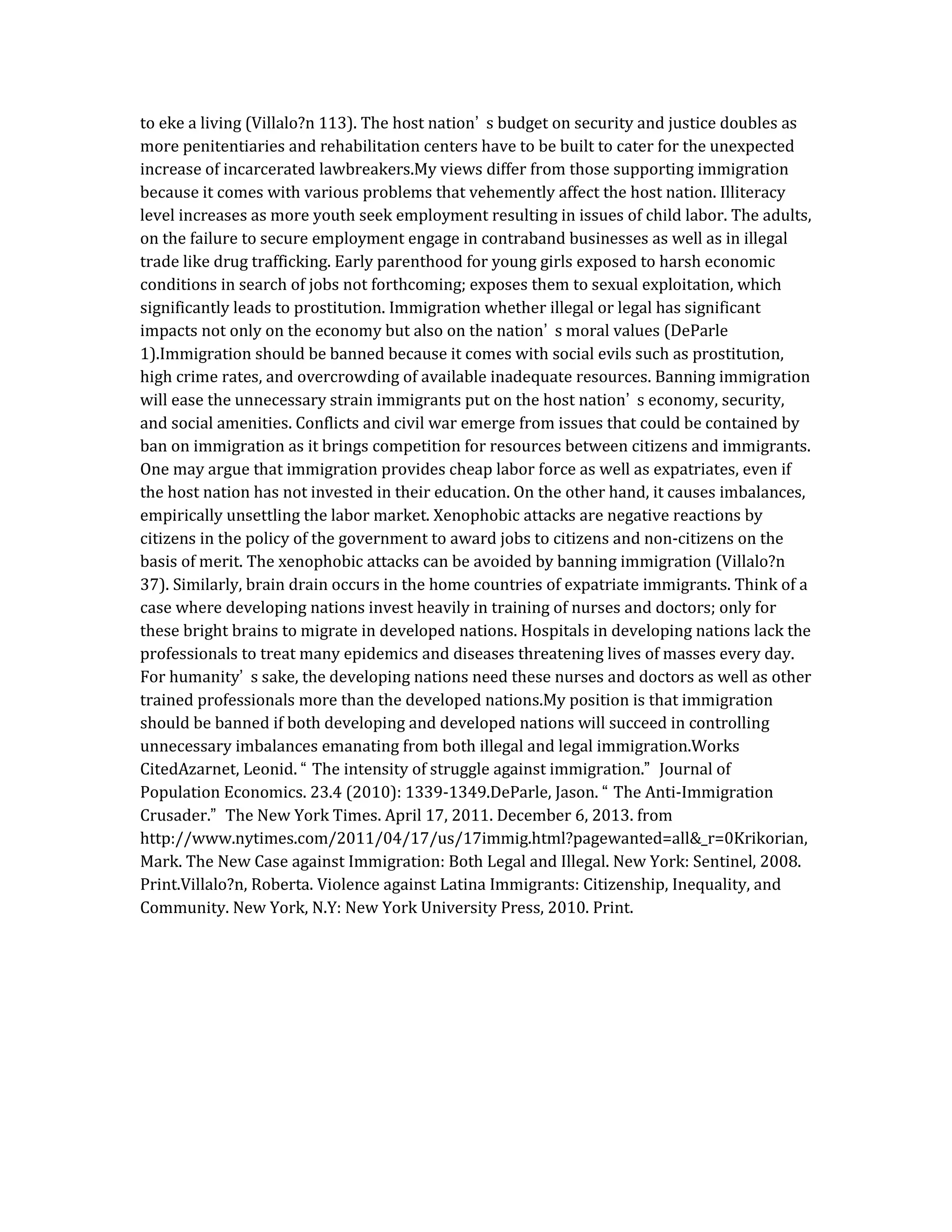 to eke a living (Villalo?n 113). The host nation’ s budget on security and justice doubles as
more penitentiaries and rehabilitation centers have to be built to cater for the unexpected
increase of incarcerated lawbreakers.My views differ from those supporting immigration
because it comes with various problems that vehemently affect the host nation. Illiteracy
level increases as more youth seek employment resulting in issues of child labor. The adults,
on the failure to secure employment engage in contraband businesses as well as in illegal
trade like drug trafficking. Early parenthood for young girls exposed to harsh economic
conditions in search of jobs not forthcoming; exposes them to sexual exploitation, which
significantly leads to prostitution. Immigration whether illegal or legal has significant
impacts not only on the economy but also on the nation’ s moral values (DeParle
1).Immigration should be banned because it comes with social evils such as prostitution,
high crime rates, and overcrowding of available inadequate resources. Banning immigration
will ease the unnecessary strain immigrants put on the host nation’ s economy, security,
and social amenities. Conflicts and civil war emerge from issues that could be contained by
ban on immigration as it brings competition for resources between citizens and immigrants.
One may argue that immigration provides cheap labor force as well as expatriates, even if
the host nation has not invested in their education. On the other hand, it causes imbalances,
empirically unsettling the labor market. Xenophobic attacks are negative reactions by
citizens in the policy of the government to award jobs to citizens and non-citizens on the
basis of merit. The xenophobic attacks can be avoided by banning immigration (Villalo?n
37). Similarly, brain drain occurs in the home countries of expatriate immigrants. Think of a
case where developing nations invest heavily in training of nurses and doctors; only for
these bright brains to migrate in developed nations. Hospitals in developing nations lack the
professionals to treat many epidemics and diseases threatening lives of masses every day.
For humanity’ s sake, the developing nations need these nurses and doctors as well as other
trained professionals more than the developed nations.My position is that immigration
should be banned if both developing and developed nations will succeed in controlling
unnecessary imbalances emanating from both illegal and legal immigration.Works
CitedAzarnet, Leonid. “ The intensity of struggle against immigration.” Journal of
Population Economics. 23.4 (2010): 1339-1349.DeParle, Jason. “ The Anti-Immigration
Crusader.” The New York Times. April 17, 2011. December 6, 2013. from
http://www.nytimes.com/2011/04/17/us/17immig.html?pagewanted=all&_r=0Krikorian,
Mark. The New Case against Immigration: Both Legal and Illegal. New York: Sentinel, 2008.
Print.Villalo?n, Roberta. Violence against Latina Immigrants: Citizenship, Inequality, and
Community. New York, N.Y: New York University Press, 2010. Print.
 