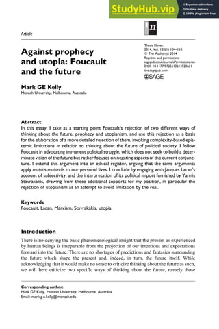 Article
Against prophecy
and utopia: Foucault
and the future
Mark GE Kelly
Monash University, Melbourne, Australia
Abstract
In this essay, I take as a starting point Foucault’s rejection of two different ways of
thinking about the future, prophecy and utopianism, and use this rejection as a basis
for the elaboration of a more detailed rejection of them, invoking complexity-based epis-
temic limitations in relation to thinking about the future of political society. I follow
Foucault in advocating immanent political struggle, which does not seek to build a deter-
minate vision of the future but rather focuses on negating aspects of the current conjunc-
ture. I extend this argument into an ethical register, arguing that the same arguments
apply mutatis mutandis to our personal lives. I conclude by engaging with Jacques Lacan’s
account of subjectivity, and the interpretation of its political import furnished by Yannis
Stavrakakis, drawing from these additional supports for my position, in particular the
rejection of utopianism as an attempt to avoid limitation by the real.
Keywords
Foucault, Lacan, Marxism, Stavrakakis, utopia
Introduction
There is no denying the basic phenomenological insight that the present as experienced
by human beings is inseparable from the projection of our intentions and expectations
forward into the future. There are no shortages of predictions and fantasies surrounding
the future which shape the present and, indeed, in turn, the future itself. While
acknowledging that it would make no sense to criticize thinking about the future as such,
we will here criticize two specific ways of thinking about the future, namely those
Corresponding author:
Mark GE Kelly, Monash University, Melbourne, Australia.
Email: mark.g.e.kelly@monash.edu
Thesis Eleven
2014, Vol. 120(1) 104–118
ª The Author(s) 2014
Reprints and permissions:
sagepub.co.uk/journalsPermissions.nav
DOI: 10.1177/0725513613520621
the.sagepub.com
 