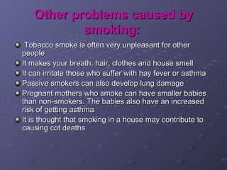 Other problems caused by smoking:   Tobacco smoke is often very unpleasant for other people It makes your breath, hair, clothes and house smell It can irritate those who suffer with hay fever or asthma Passive smokers can also develop lung damage Pregnant mothers who smoke can have smaller babies than non-smokers. The babies also have an increased risk of getting asthma It is thought that smoking in a house may contribute to causing cot deaths 