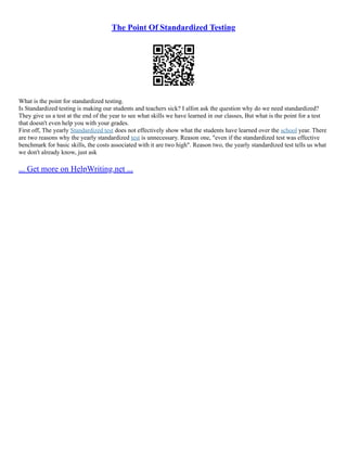 The Point Of Standardized Testing
What is the point for standardized testing.
Is Standardized testing is making our students and teachers sick? I alfon ask the question why do we need standardized?
They give us a test at the end of the year to see what skills we have learned in our classes, But what is the point for a test
that doesn't even help you with your grades.
First off, The yearly Standardized test does not effectively show what the students have learned over the school year. There
are two reasons why the yearly standardized test is unnecessary. Reason one, "even if the standardized test was effective
benchmark for basic skills, the costs associated with it are two high". Reason two, the yearly standardized test tells us what
we don't already know, just ask
... Get more on HelpWriting.net ...
 