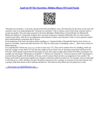Analysis Of The Sneetches: Hidden Biases Of Good People
"Sneetches are sneetches," is the main concept of the beloved children's story, The Sneetches, by Dr. Seuss. In the story, the
sneetches come to an understanding that "sneetches are sneetches" with or without a star on their belly, and they learn to
accept one another. This same idea is present in the book, Blindspot: Hidden Biases of Good People, by Mahzarin R.
Banaji and Anthony G. Greenwald. It depicts how our mind can perceive situations differently, how we come to know
ourselves and others, what drives our judgements and treatment of others, and what does it take to convey genuine respect
and to build authentic community that is diverse.
In the beginning of the book, the authors define mindbugs as, "ingrained habits of thought that lead to errors in how we
perceive, remember, reason and make decisions" (4). There are many types of mindbugs, such as ... Show more content on
Helpwriting.net ...
It is explained that "almost any stereotype is true in some way" (73). They can be another form of a mindbug, which can
lead one to judge or treat others in a way that they might not have if there was no stereotype associated with them in the
first place. When people assume that all stereotypes are true, they begin to judge others based off of those stereotypes. For
example, the stereotypes "Old people are forgetful" or "Women are nurturing" or "Asians are good at math" lead people to
associate those thoughts with all elderly, all Asians, and all women which can drive our judgement of one another. The
human mind tends to group traits together into categories which then affects our behavior. For example, when an individual
is sick they go to a clinic, and they can place the doctors and nurses into a category as someone to trust and someone who
is going to help them based on their clothing and behavior. This behavior then affects how the patient acts in that
... Get more on HelpWriting.net ...
 
