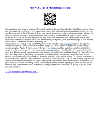 Pros And Cons Of Standardized Testing
Our education system should be teaching kids how to live in the real world. Standardized test don't. Kids should be able to
gain knowledge, solve problems, be more creative, and enhance their thinking schools. Standardized tests don't help with
that. These test, such as the ACT and the SAT, are used to show how students perform against other students who take the
same test. They are also used to help teachers decide what to teach in their classrooms. Kids are expected to gain
knowledge from these test, but no real progress has been shown. The amount of test we take should be reduced. Every
child learns differently. Every child doesn't have the same family background, speak the same language, or have the same
culture. Every ... Show more content on Helpwriting.net ...
In Texas, there was a mishap where over 14000 exams were erased and the state education chief called the experience
"simply unacceptable. " There is so much wasted time trying to take these test, that could be spent actually learning
something in class. We also do far too many of this test a year. We take, or at least try to take multiple practice test to
"prepare" us for the actual tests. If we are going to take standardized tests, we should make it a lot easier and stick with
paper tests. The tests are still useless no matter what. Students gain nothing from standardized tests. They are ineffective in
many ways. One reason is the grading. These tests are graded by machines and computers which don't really give us
creative and effective results and feedback.they also come with many errors with the scoring. For example, computer errors
are made and score conversion tables are misread when a test is scored incorrectly. They also take forever to be graded and;
so there's really no point in taking the test if you can't get quick feedback to see what you can do better the next time. The
grade really doesn't matter considering you can score differently on the same test, depending on how well you do on the
test at the time. Sometimes kids would do anything to get a good grade such as cheating. The grading is just one of the
reasons these tests are
... Get more on HelpWriting.net ...
 
