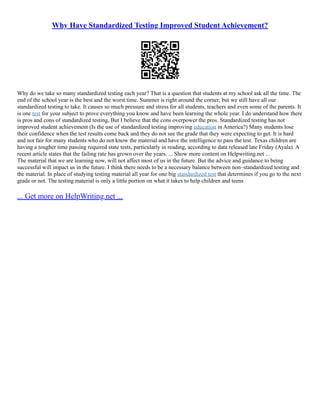 Why Have Standardized Testing Improved Student Achievement?
Why do we take so many standardized testing each year? That is a question that students at my school ask all the time. The
end of the school year is the best and the worst time. Summer is right around the corner, but we still have all our
standardized testing to take. It causes so much pressure and stress for all students, teachers and even some of the parents. It
is one test for your subject to prove everything you know and have been learning the whole year. I do understand how there
is pros and cons of standardized testing, But I believe that the cons overpower the pros. Standardized testing has not
improved student achievement (Is the use of standardized testing improving education in America?) Many students lose
their confidence when the test results come back and they do not see the grade that they were expecting to get. It is hard
and not fair for many students who do not know the material and have the intelligence to pass the test. Texas children are
having a tougher time passing required state tests, particularly in reading, according to data released late Friday (Ayala). A
recent article states that the failing rate has grown over the years. ... Show more content on Helpwriting.net ...
The material that we are learning now, will not affect most of us in the future. But the advice and guidance to being
successful will impact us in the future. I think there needs to be a necessary balance between non–standardized testing and
the material. In place of studying testing material all year for one big standardized test that determines if you go to the next
grade or not. The testing material is only a little portion on what it takes to help children and teens
... Get more on HelpWriting.net ...
 