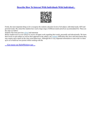 Describe How To Interact With Individuals With Individual...
Firstly, the most important thing to do is recognise the students education levels of all subject, individual needs, SEN and
personal needs. My school the students have such a large range of different needs and all are accommodated for. These are
the steps we follow:
Students files from previous school and statement
Before student arrive at our school we receive all paper work regarding their needs, personally and educationally. We learn
their levels in each subject as well as their approach to the subject, any learning difficulties they have and intervention they
may require and a report on the class room behaviours. Although this is very important information to start with it is them
up to us to build our own picture whilst working with the
... Get more on HelpWriting.net ...
 