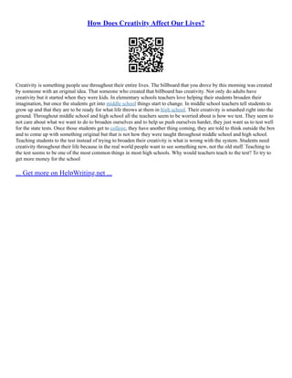 How Does Creativity Affect Our Lives?
Creativity is something people use throughout their entire lives. The billboard that you drove by this morning was created
by someone with an original idea. That someone who created that billboard has creativity. Not only do adults have
creativity but it started when they were kids. In elementary schools teachers love helping their students broaden their
imagination, but once the students get into middle school things start to change. In middle school teachers tell students to
grow up and that they are to be ready for what life throws at them in high school. Their creativity is smashed right into the
ground. Throughout middle school and high school all the teachers seem to be worried about is how we test. They seem to
not care about what we want to do to broaden ourselves and to help us push ourselves harder, they just want us to test well
for the state tests. Once those students get to college, they have another thing coming, they are told to think outside the box
and to come up with something original but that is not how they were taught throughout middle school and high school.
Teaching students to the test instead of trying to broaden their creativity is what is wrong with the system. Students need
creativity throughout their life because in the real world people want to see something new, not the old stuff. Teaching to
the test seems to be one of the most common things in most high schools. Why would teachers teach to the test? To try to
get more money for the school
... Get more on HelpWriting.net ...
 