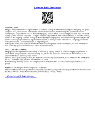 Unknown Ionic Experiment
INTRODUCTION:
The goal of this experiment was to perform tests to determine identify an unknown ionic compound. Our group was given
compound #107, an unidentified white powder with no other information prior to testing. Our group was to assist in
identifying the compound so it could be disposed of properly. A series of both chemical and physical tests were performed
so on (5g) of the unknown compound. Mixing the unknown compound with other waste could create an unwanted reaction,
and due to this our group needed to identify its chemical and physical properties. This unknown was given to us by the TA
and it was in our group's capabilities to perform multiple tests to identify what the unknown was. Our group performed a
multitude of tests to ... Show more content on Helpwriting.net ...
Although this is true, once we discovered that the chloride ion was present within our compound, we could structure our
tests so that they gave us results that could help us prove its existence.
CONCLUSIONS/SUMMARY:
The purpose of the experiments was to identify an unknown by figuring out both its chemical and physical properties. A
series of tests were performed, a standard solubility test, a flame test, anion tests, cation tests, etc. In conclusion, it was
determined that our Unknown (107) is Sodium
Chloride. Based upon not only my tests, but the results of Jillian's and Johannah's tests, it was determined that both Sodium
Ion and Chloride Ion were present in our unknown. The Silver
Nitrate test very obviously resulted in a solid precipitate at the bottom of the test tube, determining that Chloride was
present.
REFERENCES:"Analysis of ionic compounds – Sulfate Ion"
http://www.bbc.co.uk/schools/gcsebitesize/science/add_edexcel/ionic_compounds/ionicanalysisrev5.shtml"labarchives.com"
for Project 3 Week 1 Data & Notes"labarchives.com" for Project 3 Week 2 Data &
... Get more on HelpWriting.net ...
 