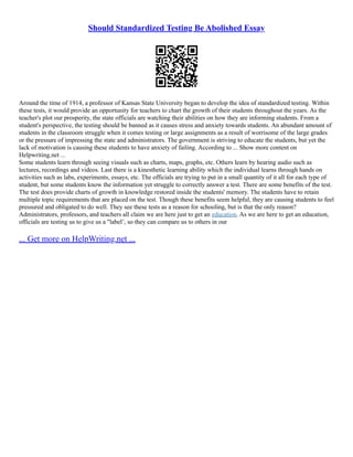 Should Standardized Testing Be Abolished Essay
Around the time of 1914, a professor of Kansas State University began to develop the idea of standardized testing. Within
these tests, it would provide an opportunity for teachers to chart the growth of their students throughout the years. As the
teacher's plot our prosperity, the state officials are watching their abilities on how they are informing students. From a
student's perspective, the testing should be banned as it causes stress and anxiety towards students. An abundant amount of
students in the classroom struggle when it comes testing or large assignments as a result of worrisome of the large grades
or the pressure of impressing the state and administrators. The government is striving to educate the students, but yet the
lack of motivation is causing these students to have anxiety of failing. According to ... Show more content on
Helpwriting.net ...
Some students learn through seeing visuals such as charts, maps, graphs, etc. Others learn by hearing audio such as
lectures, recordings and videos. Last there is a kinesthetic learning ability which the individual learns through hands on
activities such as labs, experiments, essays, etc. The officials are trying to put in a small quantity of it all for each type of
student, but some students know the information yet struggle to correctly answer a test. There are some benefits of the test.
The test does provide charts of growth in knowledge restored inside the students' memory. The students have to retain
multiple topic requirements that are placed on the test. Though these benefits seem helpful, they are causing students to feel
pressured and obligated to do well. They see these tests as a reason for schooling, but is that the only reason?
Administrators, professors, and teachers all claim we are here just to get an education. As we are here to get an education,
officials are testing us to give us a "label¨, so they can compare us to others in our
... Get more on HelpWriting.net ...
 