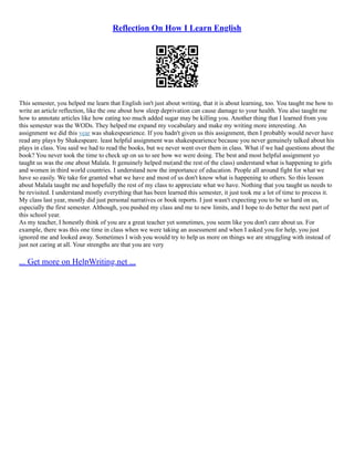 Reflection On How I Learn English
This semester, you helped me learn that English isn't just about writing, that it is about learning, too. You taught me how to
write an article reflection, like the one about how sleep deprivation can cause damage to your health. You also taught me
how to annotate articles like how eating too much added sugar may be killing you. Another thing that I learned from you
this semester was the WODs. They helped me expand my vocabulary and make my writing more interesting. An
assignment we did this year was shakespearience. If you hadn't given us this assignment, then I probably would never have
read any plays by Shakespeare. least helpful assignment was shakespearience because you never genuinely talked about his
plays in class. You said we had to read the books, but we never went over them in class. What if we had questions about the
book? You never took the time to check up on us to see how we were doing. The best and most helpful assignment yo
taught us was the one about Malala. It genuinely helped me(and the rest of the class) understand what is happening to girls
and women in third world countries. I understand now the importance of education. People all around fight for what we
have so easily. We take for granted what we have and most of us don't know what is happening to others. So this lesson
about Malala taught me and hopefully the rest of my class to appreciate what we have. Nothing that you taught us needs to
be revisited. I understand mostly everything that has been learned this semester, it just took me a lot of time to process it.
My class last year, mostly did just personal narratives or book reports. I just wasn't expecting you to be so hard on us,
especially the first semester. Although, you pushed my class and me to new limits, and I hope to do better the next part of
this school year.
As my teacher, I honestly think of you are a great teacher yet sometimes, you seem like you don't care about us. For
example, there was this one time in class when we were taking an assessment and when I asked you for help, you just
ignored me and looked away. Sometimes I wish you would try to help us more on things we are struggling with instead of
just not caring at all. Your strengths are that you are very
... Get more on HelpWriting.net ...
 