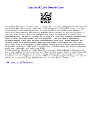 Stop Animal Testing Persuasive Essay
More than 10 different species of animals are tested on each year in the United States, adding up to a total of more than 100
million animals. That's only accounting for the number of animals being tested on that people are willing to admit. There
are millions of more animals that many laboratories and the government don't want us to know about. About 90% of
animals that are being tested on are not accounted for. Testing on animals is not ethical and should be illegal because it
causes much pain to the animals. Pain such as burning skin, brain damage, and even death can be a result of testing.
Numerous people don't know what animal testing is and why people do it. Animal testing is procedures performed on live
animals for research into biology, diseases, testing the effectiveness of ... Show more content on Helpwriting.net ...
We can help in making the steps toward making the transition away from animal testing. One thing we can do is stop
purchasing products that are tested on animals. If we purchase those products we are supporting them in their testing
process. By not buying their products they will make less money, eventually going out of business and all those animals
that they would have tested on would be saved. Even though this may seem like something really small and useless, it can
actually make a big impact if a lot of people were to do this.
Animal testing isn't the only way to test products. Researchers are currently working to take cells from humans and use
those to test out medicine. They are also working to "grow" their own cells to mimic the function of organs in humans. This
gives them the ability to test medicine on that instead of testing it out on animals. We can also test product on human
volunteers. The best way to test products for humans is with humans and if we have people volunteering we can test these
products. This would ensure that we get the best results and you can see the effects it would have on
... Get more on HelpWriting.net ...
 