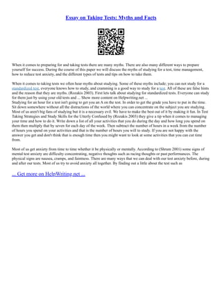 Essay on Taking Tests: Myths and Facts
When it comes to preparing for and taking tests there are many myths. There are also many different ways to prepare
yourself for success. During the course of this paper we will discuss the myths of studying for a test, time management,
how to reduce test anxiety, and the different types of tests and tips on how to take them.
When it comes to taking tests we often hear myths about studying. Some of these myths include; you can not study for a
standardized test, everyone knows how to study, and cramming is a good way to study for a test. All of these are false hints
and the reason that they are myths. (Rozakis 2003). First lets talk about studying for standardized tests. Everyone can study
for them just by using your old tests and ... Show more content on Helpwriting.net ...
Studying for an hour for a test isn't going to get you an A on the test. In order to get the grade you have to put in the time.
Sit down somewhere without all the distractions of the world where you can concentrate on the subject you are studying.
Most of us aren't big fans of studying but it is a necessary evil. We have to make the best out of it by making it fun. In Test
Taking Strategies and Study Skills for the Utterly Confused by (Rozakis 2003) they give a tip when it comes to managing
your time and how to do it. Write down a list of all your activities that you do during the day and how long you spend on
them then multiply that by seven for each day of the week. Then subtract the number of hours in a week from the number
of hours you spend on your activities and that is the number of hours you will to study. If you are not happy with the
answer you get and don't think that is enough time then you might want to look at some activities that you can cut time
from.
Most of us get anxiety from time to time whether it be physically or mentally. According to (Shrum 2001) some signs of
mental test anxiety are difficulty concentrating, negative thoughts such as racing thoughts or past performances. The
physical signs are nausea, cramps, and faintness. There are many ways that we can deal with our test anxiety before, during
and after our tests. Most of us try to avoid anxiety all together. By finding out a little about the test such as
... Get more on HelpWriting.net ...
 