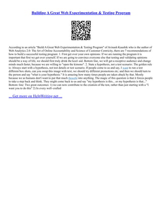 Building A Great Web Experimentation & Testing Program
According to an article "Build A Great Web Experimentation & Testing Program" of Avinash Kaushik who is the author of
Web Analytics 2.0: The Art of Online Accountability and Science of Customer Centricity, there are 7 recommendations of
how to build a successful testing program: 1. First get over your own opinions: If we are running the program it is
important that first we get over yourself. If we are going to convince everyone else that testing and validating opinions
should be a way of life, we should first truly drink the kool–aid. Bottom line, we will get a receptive audience and change
minds much faster, because we are willing to "open the kimono". 2. State a hypothesis, not a test scenario: The golden rule
is: Always start with a hypothesis, not test details or test scenario. If people come to us and say, I want to run a test
different box shots, can you swap this image with text, we should try different promotions etc; and then we should turn to
the person and say "what is your hypothesis." It is amazing how many times people are taken aback by that. Mostly
because we as humans don't want to put that much thought into anything. The magic of this question is that it forces people
to take a step back and think. They might come back to us and say "my hypothesis is this... or my hypothesis is that..."
Bottom–line: Two great outcomes: 1) we can now contribute to the creation of the test, rather than just starting with a "I
want you to do this" 2) In every well–crafted
... Get more on HelpWriting.net ...
 