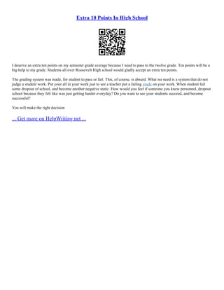 Extra 10 Points In High School
I deserve an extra ten points on my semester grade average because I need to pass to the twelve grade. Ten points will be a
big help to my grade. Students all over Roosevelt High school would gladly accept an extra ten points.
The grading system was made, for student to pass or fail. This, of course, is absurd. What we need is a system that do not
judge a student work. Put your all in your work just to see a teacher put a failing grade on your work. When student fail
some dropout of school, and become another negative static. How would you feel if someone you knew personnel, dropout
school because they felt like was just getting harder everyday? Do you want to see your students succeed, and become
successful?
You will make the right decision
... Get more on HelpWriting.net ...
 