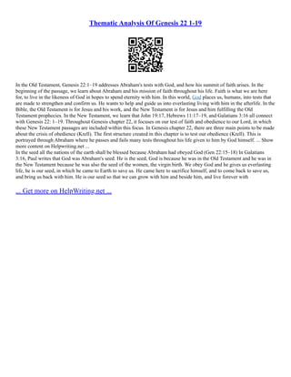 Thematic Analysis Of Genesis 22 1-19
In the Old Testament, Genesis 22:1–19 addresses Abraham's tests with God, and how his summit of faith arises. In the
beginning of the passage, we learn about Abraham and his mission of faith throughout his life. Faith is what we are here
for, to live in the likeness of God in hopes to spend eternity with him. In this world, God places us, humans, into tests that
are made to strengthen and confirm us. He wants to help and guide us into everlasting living with him in the afterlife. In the
Bible, the Old Testament is for Jesus and his work, and the New Testament is for Jesus and him fulfilling the Old
Testament prophecies. In the New Testament, we learn that John 19:17, Hebrews 11:17–19, and Galatians 3:16 all connect
with Genesis 22: 1–19. Throughout Genesis chapter 22, it focuses on our test of faith and obedience to our Lord, in which
these New Testament passages are included within this focus. In Genesis chapter 22, there are three main points to be made
about the crisis of obedience (Krell). The first structure created in this chapter is to test our obedience (Krell). This is
portrayed through Abraham where he passes and fails many tests throughout his life given to him by God himself. ... Show
more content on Helpwriting.net ...
In the seed all the nations of the earth shall be blessed because Abraham had obeyed God (Gen 22:15–18) In Galatians
3:16, Paul writes that God was Abraham's seed. He is the seed, God is because he was in the Old Testament and he was in
the New Testament because he was also the seed of the women, the virgin birth. We obey God and he gives us everlasting
life, he is our seed, in which he came to Earth to save us. He came here to sacrifice himself, and to come back to save us,
and bring us back with him. He is our seed so that we can grow with him and beside him, and live forever with
... Get more on HelpWriting.net ...
 