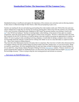 Standardized Testing: The Importance Of The Common Core...
Standardized testing is insufficient and neglects the importance of the common core curriculum and not allowing students
to take classes to obtain knowledge for their futures, rather than just preparing to pass a test.
Teachers are teaching for the test and replacing good teaching from what students really need. With all the time and extra
classes students have to take they are missing out on the key learning that is taken away from the common core curriculum.
A five–year University of Maryland study completed in 2007 found "the pressure teachers were feeling to 'teach to the
test'" since NCLB was leading to "declines in teaching higher–order thinking, in the amount of time spent on complex
assignments, and in the actual amount of high cognitive content in the curriculum." We have a whole hour taken out of the
day to practice for the SAT. In this hour we could be taking a class that could be increasing our opportunities to explore our
talents. If I were to going to study something involving computers, I would rather be taking a computer class to increase
my knowledge about the software I would soon be working with. Rather we are in a class that makes us exploit our skills
we ... Show more content on Helpwriting.net ...
They learn that when Shakespeare rhymes in his plays that it is important. They learn how to build a three dimensional box
on computer software; but none of these things are going to help us pay bills, manage taxes, or even invest money, things
we need for a good future. All of the standardized tests we take may make us better at taking test but it doesn't prepare us
for our adult lives. Jiang Xueqin, Deputy Principal of Peking University High School, explains, "Chinese schools are very
good at preparing their students for standardized tests. For that reason, they fail to prepare them for higher education and
the knowledge economy." China is trying to drop the strict testing practices and increase on economy
... Get more on HelpWriting.net ...
 