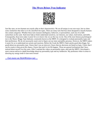 The Myers Briggs Type Indicator
Just like stars, no two humans are exactly alike in their characteristics. We are all unique in our own ways, but we share
some similarities that allow us to be classified into types. There are many tests that have been designed to classify humans
into certain categories. Whether those tests measure intelligence, behaviors, or personalities, each one of us falls
somewhere on the scale. Such tests help us better understand ourselves, our interests, our values, motivations, and skills.
Consequently, those tests make it easier for us to know why we act the way we do. One of the most famous psychological
test is the Myers–Briggs Type Indicator, commonly known as the MBTI. It is designed to evaluate personality types and
their preferences. We do not necessarily need a test to figure out our inner and public personas. However, the MBTI makes
it easier for us to understand our actions and reactions. Before the I took the MBTI, I had a pretty good idea (foggy, but
good) about my personality type. I knew that I was an introvert, I knew that my decisions are based on logic, I knew that I
can be creative when given the chance, I knew that tend I to let life happen. Those are general inclinations that I have
noticed about myself over the years. After I watched the videos on personality types, and took the MBTI, I developed a
more concise and an in–depth knowledge about my personality type and my tendencies. My preference when it comes to
directing my energy tends to lean more toward
... Get more on HelpWriting.net ...
 