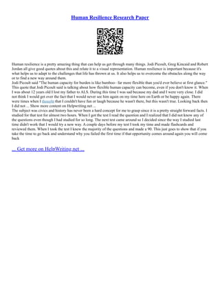 Human Resilience Research Paper
Human resilience is a pretty amazing thing that can help us get through many things. Jodi Picoult, Greg Kincaid and Robert
Jordan all give good quotes about this and relate it to a visual representation. Human resilience is important because it's
what helps us to adapt to the challenges that life has thrown at us. It also helps us to overcome the obstacles along the way
or to find a new way around them.
Jodi Picoult said "The human capacity for burden is like bamboo– far more flexible than you'd ever believe at first glance."
This quote that Jodi Picoult said is talking about how flexible human capacity can become, even if you don't know it. When
I was about 12 years old I lost my father to ALS. During this time I was sad because my dad and I were very close. I did
not think I would get over the fact that I would never see him again on my time here on Earth or be happy again. There
were times when I thought that I couldn't have fun or laugh because he wasn't there, but this wasn't true. Looking back then
I did not ... Show more content on Helpwriting.net ...
The subject was civics and history has never been a hard concept for me to grasp since it is a pretty straight forward facts. I
studied for that test for almost two hours. When I got the test I read the question and I realized that I did not know any of
the questions even though I had studied for so long. The next test came around so I decided since the way I studied last
time didn't work that I would try a new way. A couple days before my test I took my time and made flashcards and
reviewed them. When I took the test I knew the majority of the questions and made a 90. This just goes to show that if you
take the time to go back and understand why you failed the first time if that opportunity comes around again you will come
back
... Get more on HelpWriting.net ...
 
