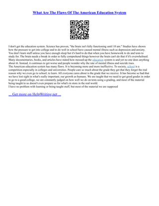 What Are The Flaws Of The American Education System
I don't get the education system. Science has proven, "the brain isn't fully functioning until 10 am." Studies have shown
how the pressure to get into college and to do well in school have caused mental illness such as depression and anxiety.
You don't learn stuff unless you have enough sleep but it's hard to do that when you have homework to do and tests to
study for. The brain needs a break in order to fully comprehend things however the brain can't do that if it's overwhelmed.
Many documentaries, books, and articles have stated how messed up the education system is and yet no one does anything
about itt. Instead, it continues to get worse and people wonder why the rate of mental illness and suicide rises.
The American education system has many flaws. It is becoming more and more ineffective. To society, school is a
competition especially in colleges and universities. People care so much about the grade they get that they forget the real
reason why we even go to school; to learn. All everyone cares about is the grade that we receive. It has become so bad that
we have lost sight in what's really important; our growth as humans. We are taught that we need to get good grades in order
to go to a good college, we are constantly judged on how well we do on tests using a grading, and most of the material
being taught to us doesn't even prepare us for what's in store in the real world.
I have no problem with learning or being taught stuff, but most of the material we are supposed
... Get more on HelpWriting.net ...
 