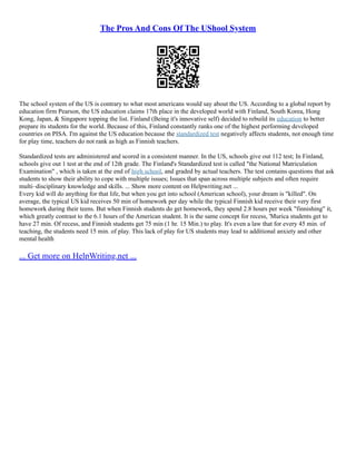 The Pros And Cons Of The UShool System
The school system of the US is contrary to what most americans would say about the US. According to a global report by
education firm Pearson, the US education claims 17th place in the developed world with Finland, South Korea, Hong
Kong, Japan, & Singapore topping the list. Finland (Being it's innovative self) decided to rebuild its education to better
prepare its students for the world. Because of this, Finland constantly ranks one of the highest performing developed
countries on PISA. I'm against the US education because the standardized test negatively affects students, not enough time
for play time, teachers do not rank as high as Finnish teachers.
Standardized tests are administered and scored in a consistent manner. In the US, schools give out 112 test; In Finland,
schools give out 1 test at the end of 12th grade. The Finland's Standardized test is called "the National Matriculation
Examination" , which is taken at the end of high school, and graded by actual teachers. The test contains questions that ask
students to show their ability to cope with multiple issues; Issues that span across multiple subjects and often require
multi–disciplinary knowledge and skills. ... Show more content on Helpwriting.net ...
Every kid will do anything for that life, but when you get into school (American school), your dream is "killed". On
average, the typical US kid receives 50 min of homework per day while the typical Finnish kid receive their very first
homework during their teens. But when Finnish students do get homework, they spend 2.8 hours per week "finnishing" it,
which greatly contrast to the 6.1 hours of the American student. It is the same concept for recess, 'Murica students get to
have 27 min. Of recess, and Finnish students get 75 min (1 hr. 15 Min.) to play. It's even a law that for every 45 min. of
teaching, the students need 15 min. of play. This lack of play for US students may lead to additional anxiety and other
mental health
... Get more on HelpWriting.net ...
 
