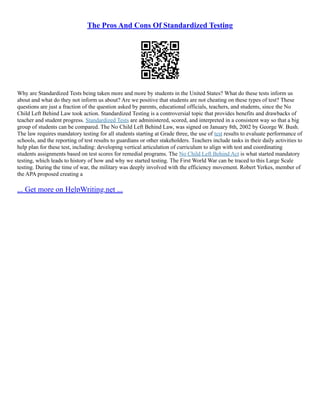The Pros And Cons Of Standardized Testing
Why are Standardized Tests being taken more and more by students in the United States? What do these tests inform us
about and what do they not inform us about? Are we positive that students are not cheating on these types of test? These
questions are just a fraction of the question asked by parents, educational officials, teachers, and students, since the No
Child Left Behind Law took action. Standardized Testing is a controversial topic that provides benefits and drawbacks of
teacher and student progress. Standardized Tests are administered, scored, and interpreted in a consistent way so that a big
group of students can be compared. The No Child Left Behind Law, was signed on January 8th, 2002 by George W. Bush.
The law requires mandatory testing for all students starting at Grade three, the use of test results to evaluate performance of
schools, and the reporting of test results to guardians or other stakeholders. Teachers include tasks in their daily activities to
help plan for these test, including: developing vertical articulation of curriculum to align with test and coordinating
students assignments based on test scores for remedial programs. The No Child Left Behind Act is what started mandatory
testing, which leads to history of how and why we started testing. The First World War can be traced to this Large Scale
testing. During the time of war, the military was deeply involved with the efficiency movement. Robert Yerkes, member of
the APA proposed creating a
... Get more on HelpWriting.net ...
 