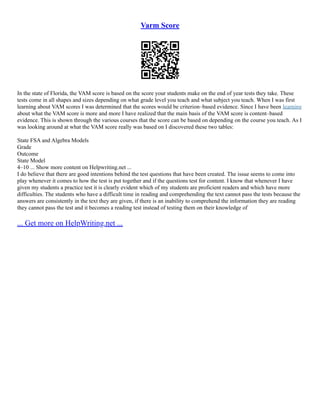 Varm Score
In the state of Florida, the VAM score is based on the score your students make on the end of year tests they take. These
tests come in all shapes and sizes depending on what grade level you teach and what subject you teach. When I was first
learning about VAM scores I was determined that the scores would be criterion–based evidence. Since I have been learning
about what the VAM score is more and more I have realized that the main basis of the VAM score is content–based
evidence. This is shown through the various courses that the score can be based on depending on the course you teach. As I
was looking around at what the VAM score really was based on I discovered these two tables:
State FSA and Algebra Models
Grade
Outcome
State Model
4–10 ... Show more content on Helpwriting.net ...
I do believe that there are good intentions behind the test questions that have been created. The issue seems to come into
play whenever it comes to how the test is put together and if the questions test for content. I know that whenever I have
given my students a practice test it is clearly evident which of my students are proficient readers and which have more
difficulties. The students who have a difficult time in reading and comprehending the text cannot pass the tests because the
answers are consistently in the text they are given, if there is an inability to comprehend the information they are reading
they cannot pass the test and it becomes a reading test instead of testing them on their knowledge of
... Get more on HelpWriting.net ...
 