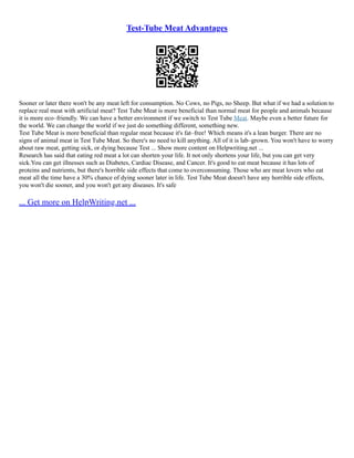 Test-Tube Meat Advantages
Sooner or later there won't be any meat left for consumption. No Cows, no Pigs, no Sheep. But what if we had a solution to
replace real meat with artificial meat? Test Tube Meat is more beneficial than normal meat for people and animals because
it is more eco–friendly. We can have a better environment if we switch to Test Tube Meat. Maybe even a better future for
the world. We can change the world if we just do something different, something new.
Test Tube Meat is more beneficial than regular meat because it's fat–free! Which means it's a lean burger. There are no
signs of animal meat in Test Tube Meat. So there's no need to kill anything. All of it is lab–grown. You won't have to worry
about raw meat, getting sick, or dying because Test ... Show more content on Helpwriting.net ...
Research has said that eating red meat a lot can shorten your life. It not only shortens your life, but you can get very
sick.You can get illnesses such as Diabetes, Cardiac Disease, and Cancer. It's good to eat meat because it has lots of
proteins and nutrients, but there's horrible side effects that come to overconsuming. Those who are meat lovers who eat
meat all the time have a 30% chance of dying sooner later in life. Test Tube Meat doesn't have any horrible side effects,
you won't die sooner, and you won't get any diseases. It's safe
... Get more on HelpWriting.net ...
 