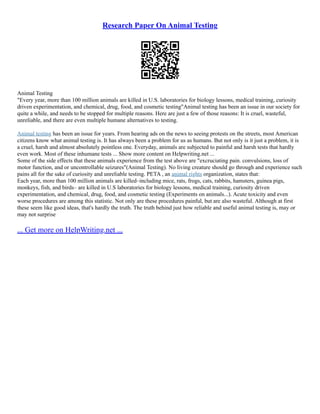 Research Paper On Animal Testing
Animal Testing
"Every year, more than 100 million animals are killed in U.S. laboratories for biology lessons, medical training, curiosity
driven experimentation, and chemical, drug, food, and cosmetic testing"Animal testing has been an issue in our society for
quite a while, and needs to be stopped for multiple reasons. Here are just a few of those reasons: It is cruel, wasteful,
unreliable, and there are even multiple humane alternatives to testing.
Animal testing has been an issue for years. From hearing ads on the news to seeing protests on the streets, most American
citizens know what animal testing is. It has always been a problem for us as humans. But not only is it just a problem, it is
a cruel, harsh and almost absolutely pointless one. Everyday, animals are subjected to painful and harsh tests that hardly
even work. Most of these inhumane tests ... Show more content on Helpwriting.net ...
Some of the side effects that these animals experience from the test above are "excruciating pain. convulsions, loss of
motor function, and or uncontrollable seizures"(Animal Testing). No living creature should go through and experience such
pains all for the sake of curiosity and unreliable testing. PETA , an animal rights organization, states that:
Each year, more than 100 million animals are killed–including mice, rats, frogs, cats, rabbits, hamsters, guinea pigs,
monkeys, fish, and birds– are killed in U.S laboratories for biology lessons, medical training, curiosity driven
experimentation, and chemical, drug, food, and cosmetic testing (Experiments on animals...). Acute toxicity and even
worse procedures are among this statistic. Not only are these procedures painful, but are also wasteful. Although at first
these seem like good ideas, that's hardly the truth. The truth behind just how reliable and useful animal testing is, may or
may not surprise
... Get more on HelpWriting.net ...
 
