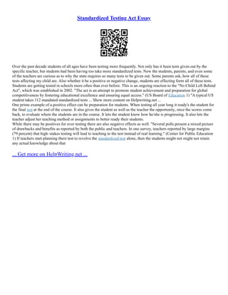 Standardized Testing Act Essay
Over the past decade students of all ages have been testing more frequently. Not only has it been tests given out by the
specific teacher, but students had been having too take more standardized tests. Now the students, parents, and even some
of the teachers are curious as to why the state requires so many tests to be given out. Some parents ask, how all of these
tests affecting my child are. Also whether it be a positive or negative change, students are effecting form all of these tests.
Students are getting tested in schools more often than ever before. This is an ongoing reaction to the "No Child Left Behind
Act", which was established in 2002. "The act is an attempt to promote student achievement and preparation for global
competitiveness by fostering educational excellence and ensuring equal access." (US Board of Education 1) "A typical US
student takes 112 mandated standardized tests ... Show more content on Helpwriting.net ...
One prime example of a positive effect can be preparation for students. When testing all year long it ready's the student for
the final test at the end of the course. It also gives the student as well as the teacher the opportunity, once the scores come
back, to evaluate where the students are in the course. It lets the student know how he/she is progressing. It also lets the
teacher adjust her teaching method or assignments to better ready their students.
While there may be positives for over testing there are also negative effects as well. "Several polls present a mixed picture
of drawbacks and benefits as reported by both the public and teachers. In one survey, teachers reported by large margins
(79 percent) that high–stakes testing will lead to teaching to the test instead of real learning." (Center for Public Education
1) If teachers start planning there test to revolve the standardized test alone, then the students might not might not retain
any actual knowledge about that
... Get more on HelpWriting.net ...
 