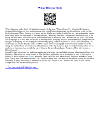 Winter Hibiscus Thesis
"When they come back... then I will take that test again." In the story, "Winter Hibiscus" by Mingfong Ho, Saeng, a
teenage girl that has moved from another country to the United States, decides to get her driver's license so she can drive
her family around. Things then start to go wrong and she fails her test, but by the end of the story, she vows to take it again
in the spring. In the last a paragraph of the story she states "When they come back, Saeng vowed silently to herself, in the
spring, when the snows melt and the geese return and this hibiscus is budding, then I will take that test again." The author
was trying to get us to think what the last part of the story means. Mingfong Ho could mean that Saeng is going to take her
test again in the Spring, she will be prepared for her test by Spring, or She will get used to life in America by spring. The
most simple and realistic thing the author could have meant for the last paragraph is she will simply take her test in the
spring. She had just failed her driver's test, did not hang out with a David and had spent her mother's twenty dollars out of
confusion or frustration. And towards the end of the story, she sees a flock of geese flying in ... Show more content on
Helpwriting.net ...
It would be hard when you're not used to our culture and have to take a test and talk to someone when you don't know how.
(Evidence). The author was trying to make us think that Saeng will change and be accustomed to most of the American
realities by Spring that she once thought was weird. At the end of the story Saeng thought "Overhead, a flock of Canada
geese flew by, their faint honks clear and – yes – familiar to Saeng now." She once was not familiar to geese but now she is
and slowly by spring more things in America will become more familiar to her." And once her family is more familiar
Saeng will take her driver's test and pass it no
... Get more on HelpWriting.net ...
 