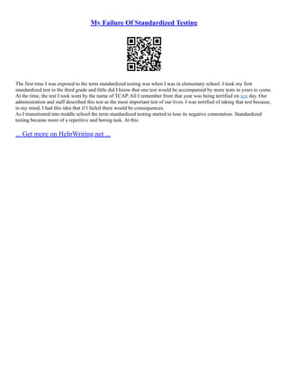 My Failure Of Standardized Testing
The first time I was exposed to the term standardized testing was when I was in elementary school. I took my first
standardized test in the third grade and little did I know that one test would be accompanied by more tests in years to come.
At the time, the test I took went by the name of TCAP. All I remember from that year was being terrified on test day. Our
administration and staff described this test as the most important test of our lives. I was terrified of taking that test because,
in my mind, I had this idea that if I failed there would be consequences.
As I transitioned into middle school the term standardized testing started to lose its negative connotation. Standardized
testing became more of a repetitive and boring task. At this
... Get more on HelpWriting.net ...
 