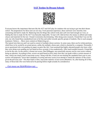 SAT Testing In Dream Schools
Everyone knows the importance that tests like the ACT and SAT play for students who are trying to get into their dream
school. The preparations for these tests are not easy. From personal experience, these said tests were stressful, time
consuming and hard to study for. Balancing time for things like school work and a job were hard enough as it was, so
finding the time to study for the ACT was basically impossible. To top it off, I did not have the money to afford such study
classes and materials for the test. I found it extremely discriminating. After doing some research, I found that I was not the
only one who found these standardized tests to be bias and unfair towards specific groups of students. Due to such unequal
treatment, I believe ... Show more content on Helpwriting.net ...
The typical tests that you and I are used to consist of multiple choice sections. In some cases, there can be written portions,
which have to be scored by an actual person, unlike the multiple–choice part, which is checked by a computer. Personally, I
never questioned who was grading my paper on parts like this. I just assumed that highly educated people who knew what
they were doing were grading my test based on how accurate it was academically. After much needed research, I found that
to not be the case. In one article, a former test scorer, Dan DiMaggio, says practically anyone can be a test scorer without
being an educator. According to him, scorers are paid based on how many tests they can grade within a certain amount of
time, which can clearly lead to inaccurate scores. Along with this, if tests are not meeting the standards from year to year,
scorers will purposely "lower their standards of scoring and raise scores in an attempt to match the statistics of the scores
given the previous year". This then leads to false, inaccurate statistics of test scores (Buettner). So, after hearing all of this,
many of those kids who were believed to be passing before might actually be considered as
... Get more on HelpWriting.net ...
 