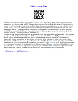 SAT Argument Essay
That time when students must begin applying for university is quickly approaching. Many students are preparing to take
standardized tests such as the SAT in order to get accepted into the university of their dreams. However, standardized tests
such as the SAT do not properly assess the level of knowledge of students since equality is not the same as justice. Factors
such as personal weaknesses and biological effects may not have been considered when standardized tests such as these
were written or when it was decided that the SAT would be a major factor in being accepted into a university. Therefore,
one's SAT scores should not be the most, or an, important factor in determining one's acceptance into university. Firstly,
students, as human ... Show more content on Helpwriting.net ...
Although the SAT and other standardized tests say that their objective is to assess students on fair grounds, it clear is not an
even playing field. Students that come from wealth families are able to afford help such as SAT prep–courses and/or even
private, one–on–one, tutoring for the SAT thus greatly raising their marks. Srinivasa Ramanujan, for example, was
unbelievably gifted at mathematics. He came from an impoverished family and could not attend school so had to teach
himself math until the age of 17. At the age of 17, Srinivasa was offered a scholarship to a university which was later taken
back because he had failed everything that was not math. Even without a formal education, he has made great contributions
to the mathematic community. Now, although Srinivasa did not write the SAT test, he would have definitely failed the SAT
test and would have been denied acceptance into any university due to the fact that he came from an impoverished family.
Had the universities known of Srinivasa's unbelievable intellect, they would have definitely offered him a
... Get more on HelpWriting.net ...
 