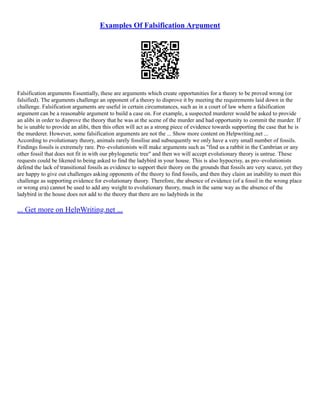 Examples Of Falsification Argument
Falsification arguments Essentially, these are arguments which create opportunities for a theory to be proved wrong (or
falsified). The arguments challenge an opponent of a theory to disprove it by meeting the requirements laid down in the
challenge. Falsification arguments are useful in certain circumstances, such as in a court of law where a falsification
argument can be a reasonable argument to build a case on. For example, a suspected murderer would be asked to provide
an alibi in order to disprove the theory that he was at the scene of the murder and had opportunity to commit the murder. If
he is unable to provide an alibi, then this often will act as a strong piece of evidence towards supporting the case that he is
the murderer. However, some falsification arguments are not the ... Show more content on Helpwriting.net ...
According to evolutionary theory, animals rarely fossilise and subsequently we only have a very small number of fossils.
Findings fossils is extremely rare. Pro–evolutionists will make arguments such as "find us a rabbit in the Cambrian or any
other fossil that does not fit in with our phylogenetic tree" and then we will accept evolutionary theory is untrue. These
requests could be likened to being asked to find the ladybird in your house. This is also hypocrisy, as pro–evolutionists
defend the lack of transitional fossils as evidence to support their theory on the grounds that fossils are very scarce, yet they
are happy to give out challenges asking opponents of the theory to find fossils, and then they claim an inability to meet this
challenge as supporting evidence for evolutionary theory. Therefore, the absence of evidence (of a fossil in the wrong place
or wrong era) cannot be used to add any weight to evolutionary theory, much in the same way as the absence of the
ladybird in the house does not add to the theory that there are no ladybirds in the
... Get more on HelpWriting.net ...
 